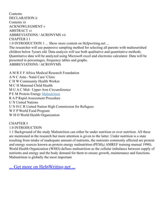Contents
DECLARATION ii
Contents iii
ACKNOWLEGMENT v
ABSTRACT vi
ABBREVIATIONS / ACRONYMS vii
CHAPTER I 1
1.0 INTRODUCTION 1 ... Show more content on Helpwriting.net ...
The researcher will use purposive sampling method for selecting all parents with malnourished
children below 5years old. Data analysis will use both qualitative and quantitative methods.
Quantitative data will be analyzed using Microsoft excel and electronic calculator. Data will be
presented in percentages, frequency tables and graphs.
ABBREVIATIONS / ACRONYMS
A M R E F Africa Medical Research Foundation
A N C Ante– Natal Care/ Clinic
C H W Community Health Worker
M C H Maternal Child Health
M U A C Mid– Upper Arm Circumference
P E M Protein Energy Malnutrition
R A P Rapid Assessment Procedure
U N United Nations
U N H C R United Nation High Commission for Refugees
W F P World Food Program
W H O World Health Organization
CHAPTER I
1.0 INTRODUCTION
1.1 Background of the study Malnutrition can either be under nutrition or over nutrition. All these
are mentioned in the research but more attention is given to the latter. Under nutrition is a state
resulting from intake of inadequate amount of nutrients, the nutrients commonly affected are protein
and energy sources known as protein energy malnutrition (PEM),( AMREF training manual 1990).
World Health Organization (WHO) defines malnutrition as the cellular imbalance between supply of
nutrients and energy and the body demand for them to ensure growth, maintenance and functions.
Malnutrition is globally the most important
... Get more on HelpWriting.net ...
 