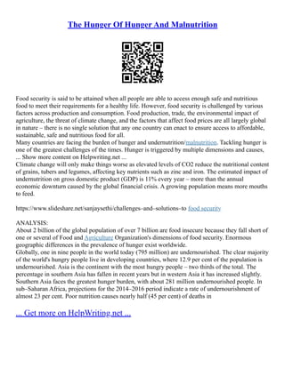 The Hunger Of Hunger And Malnutrition
Food security is said to be attained when all people are able to access enough safe and nutritious
food to meet their requirements for a healthy life. However, food security is challenged by various
factors across production and consumption. Food production, trade, the environmental impact of
agriculture, the threat of climate change, and the factors that affect food prices are all largely global
in nature – there is no single solution that any one country can enact to ensure access to affordable,
sustainable, safe and nutritious food for all.
Many countries are facing the burden of hunger and undernutrition/malnutrition. Tackling hunger is
one of the greatest challenges of the times. Hunger is triggered by multiple dimensions and causes,
... Show more content on Helpwriting.net ...
Climate change will only make things worse as elevated levels of CO2 reduce the nutritional content
of grains, tubers and legumes, affecting key nutrients such as zinc and iron. The estimated impact of
undernutrition on gross domestic product (GDP) is 11% every year – more than the annual
economic downturn caused by the global financial crisis. A growing population means more mouths
to feed.
https://www.slideshare.net/sanjaysethi/challenges–and–solutions–to food security
ANALYSIS:
About 2 billion of the global population of over 7 billion are food insecure because they fall short of
one or several of Food and Agriculture Organization's dimensions of food security. Enormous
geographic differences in the prevalence of hunger exist worldwide.
Globally, one in nine people in the world today (795 million) are undernourished. The clear majority
of the world's hungry people live in developing countries, where 12.9 per cent of the population is
undernourished. Asia is the continent with the most hungry people – two thirds of the total. The
percentage in southern Asia has fallen in recent years but in western Asia it has increased slightly.
Southern Asia faces the greatest hunger burden, with about 281 million undernourished people. In
sub–Saharan Africa, projections for the 2014–2016 period indicate a rate of undernourishment of
almost 23 per cent. Poor nutrition causes nearly half (45 per cent) of deaths in
... Get more on HelpWriting.net ...
 