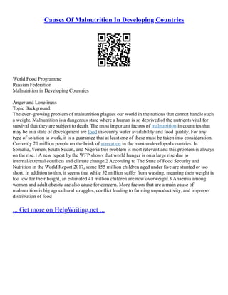 Causes Of Malnutrition In Developing Countries
World Food Programme
Russian Federation
Malnutrition in Developing Countries
Anger and Loneliness
Topic Background:
The ever–growing problem of malnutrition plagues our world in the nations that cannot handle such
a weight. Malnutrition is a dangerous state where a human is so deprived of the nutrients vital for
survival that they are subject to death. The most important factors of malnutrition in countries that
may be in a state of development are food insecurity water availability and food quality. For any
type of solution to work, it is a guarantee that at least one of these must be taken into consideration.
Currently 20 million people on the brink of starvation in the most undeveloped countries. In
Somalia, Yemen, South Sudan, and Nigeria this problem is most relevant and this problem is always
on the rise.1 A new report by the WFP shows that world hunger is on a large rise due to
internal/external conflicts and climate change.2 According to The State of Food Security and
Nutrition in the World Report 2017, some 155 million children aged under five are stunted or too
short. In addition to this, it seems that while 52 million suffer from wasting, meaning their weight is
too low for their height, an estimated 41 million children are now overweight.3 Anaemia among
women and adult obesity are also cause for concern. More factors that are a main cause of
malnutrition is big agricultural struggles, conflict leading to farming unproductivity, and improper
distribution of food
... Get more on HelpWriting.net ...
 