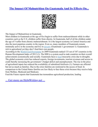 The Impact Of Malnutrition On Guatemala And Its Effects On...
The Impact of Malnutrition in Guatemala
Most children in Guatemala at the age of five begin to suffer from malnourishment while in other
countries such as the U.S. children suffer from obesity. In Guatemala, half of all the children under
the age of 5 suffer from chronic malnourishment. It is the largest economy in Central America and
also the most populous country in the region. Even so, many members of Guatemala remain
minimally active in the economy and live in poverty (Guatemala 's government 1). Guatemala is
rich in agricultural yet they don 't feed their own people.
According to the World Food Programme in 2009 Guatemala ranked 133 out of 187 countries in the
Human Development Index of 2012 (1). The HDI is a system used to rank countries on their overall
achievements economically and socially. Guatemala faces a food insecurity crisis due to droughts.
The global economic crisis has reduced exports, foreign investments, tourism revenues and access to
credit thereby increasing the government 's budget deficit and unemployment. The rise in the price
of agricultural inputs has reduced the availability of subsidized fertilizers (1). Farmers are affected
but not as much as families. Due to the crisis families are restricted to the access of food. In
comparison to the United States families are less likely to face these crisis because they receive help
from Welfare, Medicaid and Medicare.
Feed the Future reports that Guatemala has tremendous agricultural production, leading
... Get more on HelpWriting.net ...
 