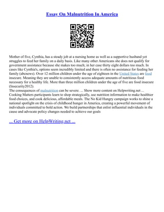 Essay On Malnutrition In America
Mother of five, Cynthia, has a steady job at a nursing home as well as a supportive husband yet
struggles to feed her family on a daily basis. Like many other Americans she does not qualify for
government assistance because she makes too much; in her case thirty eight dollars too much. In
cases like Cynthia's, options seem incredibly limited and there is often no assistance for feeding her
family (abcnews). Over 12 million children under the age of eighteen in the United States are food
insecure. Meaning they are unable to consistently access adequate amounts of nutritious food
necessary for a healthy life. More than three million children under the age of five are food insecure
(Insecurity2012).
The consequences of malnutrition can be severe. ... Show more content on Helpwriting.net ...
Cooking Matters participants learn to shop strategically, use nutrition information to make healthier
food choices, and cook delicious, affordable meals. The No Kid Hungry campaign works to shine a
national spotlight on the crisis of childhood hunger in America, creating a powerful movement of
individuals committed to bold action. We build partnerships that enlist influential individuals in the
cause and advocate policy changes needed to achieve our goals
... Get more on HelpWriting.net ...
 