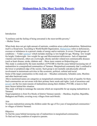 Malnutrition Is The Most Terrible Poverty
Introduction
"Loneliness and the feeling of being unwanted is the most terrible poverty,"
– Mother Teresa
When body does not get right amount of nutrients, condition arises called malnutrition. Malnutrition
itself is a broad term. According to World Health Organization, Malnutrition refers to deficiencies,
excesses or imbalances in a person's intake of energy and/or nutrients. It covers 2 broad groups of
conditions :– 'Under nutrition'–which includes stunting i:e low height for age, Wasting –low weight
for height, Underweight –low weight for age and Micronutrient deficiencies– lack of important
vitamins and minerals, others are overweight, obesity and diet–related non communicable diseases
(such as heart disease, stroke, diabetes and ... Show more content on Helpwriting.net ...
This study is conducted by the team members of PVCHR to find the cause behind increasing rate of
malnutrition in a marginalised communities of Varanasi. Marginalised community that 's confined to
the lower or peripheral edge of the society. Such group is not mentally and physically allowed
involvement in mainstream activities in like economic, political, cultural and social.
Some of the target communities in this study are: – Musahar community, Schedule caste, Muslims
and other backward caste.
Above mentioned names are categories as marginalised community due to lack of equality for them.
Such communities are not aware with their primary basic needs and rights. Lack of awareness and
poverty are the two main reasons of malnutrition among their children. PVCHR, is keen to find
more factors behind this situation.
This study will help to rummage the outcome which are responsible for up surging malnutrition in
Varanasi.
Target population is from five blocks of district Varanasi namely: – Harahua, Arajiline, Bajardiha,
Badagaon and Pindra, covering every villages from each blocks.
Aim
To assess malnutrition among the children under the age of five year of marginalised communities '
in villages of district Varanasi.
Objective
To find the cause behind increasing rate of malnutrition in marginalised communities.
To find out living condition of respective parents.
 