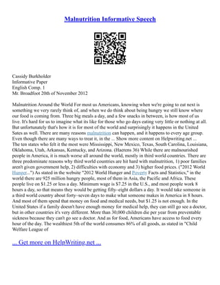 Malnutrition Informative Speech
Cassidy Burkholder
Informative Paper
English Comp. 1
Mr. Broadfoot 20th of November 2012
Malnutrition Around the World For most us Americans, knowing when we're going to eat next is
something we very rarely think of, and when we do think about being hungry we still know where
our food is coming from. Three big meals a day, and a few snacks in between, is how most of us
live. It's hard for us to imagine what its like for those who go days eating very little or nothing at all.
But unfortunately that's how it is for most of the world and surprisingly it happens in the United
Sates as well. There are many reasons malnutrition can happen, and it happens to every age group.
Even though there are many ways to treat it, in the ... Show more content on Helpwriting.net ...
The ten states who felt it the most were Mississippi, New Mexico, Texas, South Carolina, Louisiana,
Oklahoma, Utah, Arkansas, Kentucky, and Arizona. (Haerens 36) While there are malnourished
people in America, it is much worse all around the world, mostly in third world countries. There are
three predominate reasons why third world countries are hit hard with malnutrition, 1) poor families
aren't given government help, 2) difficulties with economy and 3) higher food prices. ("2012 World
Hunger...") As stated in the website "2012 World Hunger and Poverty Facts and Statistics," in the
world there are 925 million hungry people, most of them in Asia, the Pacific and Africa. These
people live on $1.25 or less a day. Minimum wage is $7.25 in the U.S., and most people work 8
hours a day, so that means they would be getting fifty–eight dollars a day. It would take someone in
a third world country about forty–seven days to make what someone makes in America in 8 hours.
And most of them spend that money on food and medical needs, but $1.25 is not enough. In the
United States if a family doesn't have enough money for medical help, they can still go see a doctor,
but in other countries it's very different. More than 30,000 children die per year from preventable
sickness because they can't go see a doctor. And as for food, Americans have access to food every
hour of the day. The wealthiest 5th of the world consumes 86% of all goods, as stated in "Child
Welfare League of
... Get more on HelpWriting.net ...
 