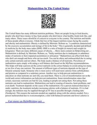 Malnutrition In The United States
The United States has many different nutrition problems. There are people living in food deserts,
people who don't have money to buy food, people who don't know what healthy foods look like, and
many others. These issues should be of concern to everyone in the country. The nutrition and health
of these people affects everyone. I think that two of the largest nutrition issues facing the country
and obesity and malnutrition. Obesity is defined by Merriam–Webster as, "a condition characterized
by the excessive accumulation and storage of fat in the body." This is generally decided and defined
in medicine by the body mass index (BMI). BMI is a ratio of height (in meters) and weight (in
kilograms). There are many different causes of obesity, ... Show more content on Helpwriting.net ...
Malnutrition is defined, by Merriam–Webster, as, "faulty nutrition due to inadequate or unbalance
intake of nutrients or their impaired assimilation or utilization." Malnutrition can affect both those
who don't eat enough and those who eat too much. You can be obese and malnourished due to eating
only certain nutrients and not others. The body needs a balance of all nutrients. Prevention of
malnutrition starts simply with eating a well balance diet based on the MyPlate recommendations.
This helps will help a person eat the correct nutrients in the correct balance to avoid eating too many
or too few of any one nutrient. The amount of different types of nutrients depends on the type of
lifestyle someone leads. Someone who is more active will need more calories from carbohydrates
and protein as compared to a sedentary person. Another way to help prevent malnutrition is
education on what nutrients are and why you need them. There is a lot of misinformation out in the
world and correct information can help prevent malnutrition. Some misinformation states that
certain, necessary nutrients are bad for you, leading to people not eating them. Not eating these
nutrients can lead to malnutrition. Malnutrition can lead to wasting of muscles, heart problems, and
even death. Treatment depends on the cause of the malnutrition. For a person malnourished due to
under–nutrition, the treatment includes increasing calories with a balance of nutrients. If it is bad
enough, the nutrition may be supplied through an IV line or possible through a feeding tube
(Nordqvist). This ensures the nutrients needed are supplied, along with the calories needed. For a
person malnourished due to overconsumption, a diet with balanced nutrients and fewer calories is
... Get more on HelpWriting.net ...
 