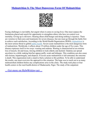 Malnutrition Is The Most Dangerous Form Of Malnutrition
Facing challenges is inevitable, but urgent when it comes to saving lives. One must surpass the
limitations placed and search for opportunity to strengthen others who have no control over
mortality. Giving up is old news. Hearing about child hunger and doing nothing is injustice. There
are victories to find cures and treatments for severe diseases, but one must go through the battle first
to achieve such satisfaction. According to the World Health Organization (WHO), malnutrition is
the most serious threat to global public health. Severe acute malnutrition is the most dangerous form
of malnutrition. Worldwide, it affects about 19 million children under the age of five years. This
disease expresses itself in two ways: wasting and oedema. Wasting is characterised as an extreme
loss of muscle, fat and tissue, forcing children to look elderly and skeletal. Oedema can spread
anywhere in a child, making him/her appear puffy, weak and lethargic. This condition can also cause
skin lesions, hepatomegaly, and alopecia. If severe acute malnutrition is left untreated, the outcome
is death. This organization took a stand to find a solution to this problem. To be able to understand
the results, one must overview the approach to this situation. The hope was to reach out to as many
malnourished children before any complications arise in the clinic. The study took place at four
health centers in the rural health district of Madarounfa, Niger. The study of the outpatient
... Get more on HelpWriting.net ...
 