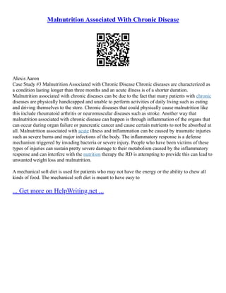 Malnutrition Associated With Chronic Disease
Alexis Aaron
Case Study #3 Malnutrition Associated with Chronic Disease Chronic diseases are characterized as
a condition lasting longer than three months and an acute illness is of a shorter duration.
Malnutrition associated with chronic diseases can be due to the fact that many patients with chronic
diseases are physically handicapped and unable to perform activities of daily living such as eating
and driving themselves to the store. Chronic diseases that could physically cause malnutrition like
this include rheumatoid arthritis or neuromuscular diseases such as stroke. Another way that
malnutrition associated with chronic disease can happen is through inflammation of the organs that
can occur during organ failure or pancreatic cancer and cause certain nutrients to not be absorbed at
all. Malnutrition associated with acute illness and inflammation can be caused by traumatic injuries
such as severe burns and major infections of the body. The inflammatory response is a defense
mechanism triggered by invading bacteria or severe injury. People who have been victims of these
types of injuries can sustain pretty severe damage to their metabolism caused by the inflammatory
response and can interfere with the nutrition therapy the RD is attempting to provide this can lead to
unwanted weight loss and malnutrition.
A mechanical soft diet is used for patients who may not have the energy or the ability to chew all
kinds of food. The mechanical soft diet is meant to have easy to
... Get more on HelpWriting.net ...
 