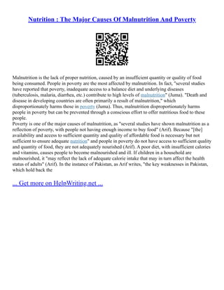 Nutrition : The Major Causes Of Malnutrition And Poverty
Malnutrition is the lack of proper nutrition, caused by an insufficient quantity or quality of food
being consumed. People in poverty are the most affected by malnutrition. In fact, "several studies
have reported that poverty, inadequate access to a balance diet and underlying diseases
(tuberculosis, malaria, diarrhea, etc.) contribute to high levels of malnutrition" (Juma). "Death and
disease in developing countries are often primarily a result of malnutrition," which
disproportionately harms those in poverty (Juma). Thus, malnutrition disproportionately harms
people in poverty but can be prevented through a conscious effort to offer nutritious food to these
people.
Poverty is one of the major causes of malnutrition, as "several studies have shown malnutrition as a
reflection of poverty, with people not having enough income to buy food" (Arif). Because "[the]
availability and access to sufficient quantity and quality of affordable food is necessary but not
sufficient to ensure adequate nutrition" and people in poverty do not have access to sufficient quality
and quantity of food, they are not adequately nourished (Arif). A poor diet, with insufficient calories
and vitamins, causes people to become malnourished and ill. If children in a household are
malnourished, it "may reflect the lack of adequate calorie intake that may in turn affect the health
status of adults" (Arif). In the instance of Pakistan, as Arif writes, "the key weaknesses in Pakistan,
which hold back the
... Get more on HelpWriting.net ...
 