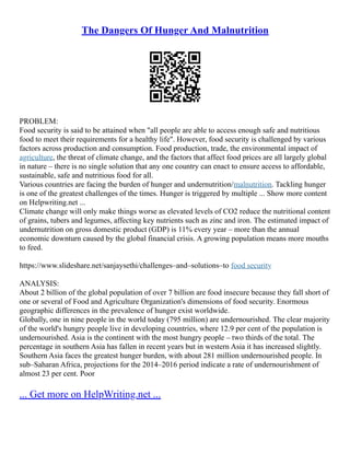 The Dangers Of Hunger And Malnutrition
PROBLEM:
Food security is said to be attained when "all people are able to access enough safe and nutritious
food to meet their requirements for a healthy life". However, food security is challenged by various
factors across production and consumption. Food production, trade, the environmental impact of
agriculture, the threat of climate change, and the factors that affect food prices are all largely global
in nature – there is no single solution that any one country can enact to ensure access to affordable,
sustainable, safe and nutritious food for all.
Various countries are facing the burden of hunger and undernutrition/malnutrition. Tackling hunger
is one of the greatest challenges of the times. Hunger is triggered by multiple ... Show more content
on Helpwriting.net ...
Climate change will only make things worse as elevated levels of CO2 reduce the nutritional content
of grains, tubers and legumes, affecting key nutrients such as zinc and iron. The estimated impact of
undernutrition on gross domestic product (GDP) is 11% every year – more than the annual
economic downturn caused by the global financial crisis. A growing population means more mouths
to feed.
https://www.slideshare.net/sanjaysethi/challenges–and–solutions–to food security
ANALYSIS:
About 2 billion of the global population of over 7 billion are food insecure because they fall short of
one or several of Food and Agriculture Organization's dimensions of food security. Enormous
geographic differences in the prevalence of hunger exist worldwide.
Globally, one in nine people in the world today (795 million) are undernourished. The clear majority
of the world's hungry people live in developing countries, where 12.9 per cent of the population is
undernourished. Asia is the continent with the most hungry people – two thirds of the total. The
percentage in southern Asia has fallen in recent years but in western Asia it has increased slightly.
Southern Asia faces the greatest hunger burden, with about 281 million undernourished people. In
sub–Saharan Africa, projections for the 2014–2016 period indicate a rate of undernourishment of
almost 23 per cent. Poor
... Get more on HelpWriting.net ...
 