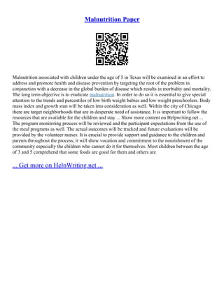 Malnutrition Paper
Malnutrition associated with children under the age of 5 in Texas will be examined in an effort to
address and promote health and disease prevention by targeting the root of the problem in
conjunction with a decrease in the global burden of disease which results in morbidity and mortality.
The long term objective is to eradicate malnutrition. In order to do so it is essential to give special
attention to the trends and percentiles of low birth weight babies and low weight preschoolers. Body
mass index and growth stun will be taken into consideration as well. Within the city of Chicago
there are target neighborhoods that are in desperate need of assistance. It is important to follow the
resources that are available for the children and stay ... Show more content on Helpwriting.net ...
The program monitoring process will be reviewed and the participant expectations from the use of
the meal programs as well. The actual outcomes will be tracked and future evaluations will be
provided by the volunteer nurses. It is crucial to provide support and guidance to the children and
parents throughout the process; it will show vocation and commitment to the nourishment of the
community especially the children who cannot do it for themselves. Most children between the age
of 3 and 5 comprehend that some foods are good for them and others are
... Get more on HelpWriting.net ...
 