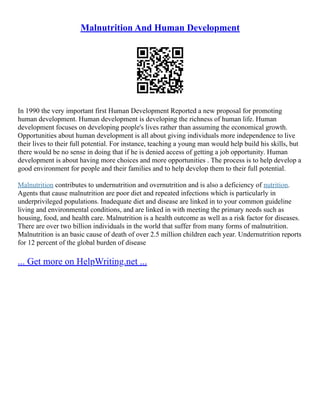 Malnutrition And Human Development
In 1990 the very important first Human Development Reported a new proposal for promoting
human development. Human development is developing the richness of human life. Human
development focuses on developing people's lives rather than assuming the economical growth.
Opportunities about human development is all about giving individuals more independence to live
their lives to their full potential. For instance, teaching a young man would help build his skills, but
there would be no sense in doing that if he is denied access of getting a job opportunity. Human
development is about having more choices and more opportunities . The process is to help develop a
good environment for people and their families and to help develop them to their full potential.
Malnutrition contributes to undernutrition and overnutrition and is also a deficiency of nutrition.
Agents that cause malnutrition are poor diet and repeated infections which is particularly in
underprivileged populations. Inadequate diet and disease are linked in to your common guideline
living and environmental conditions, and are linked in with meeting the primary needs such as
housing, food, and health care. Malnutrition is a health outcome as well as a risk factor for diseases.
There are over two billion individuals in the world that suffer from many forms of malnutrition.
Malnutrition is an basic cause of death of over 2.5 million children each year. Undernutrition reports
for 12 percent of the global burden of disease
... Get more on HelpWriting.net ...
 