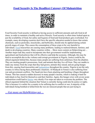 Food Security Is The Deadliest Category Of Malnutrition
Food Security Food security is defined as having access to sufficient amounts and safe food at all
times, in order to maintain a healthy and active lifestyle. Food security is often times looked upon as
just the availability of food, but safety and hygiene of food and food products gets overlooked. For
example, many developing countries don't have the specific education needed to know that certain
chemicals, such as pesticides, insecticides, and herbicides, should only be applied during certain
growth stages of crops. This causes the consumption of these crops to be very harmful to
individuals. Food insecurities are causing many problems, leading to malnourishment, famines, and
death in developing countries. Many countries within ... Show more content on Helpwriting.net ...
Another major task they need to incorporate into their government would be implementing
agricultural and food policies that will be effective and help the economy. Although, this may be
hard to accomplish due to the violence and corrupt government in Nigeria. Justice could be the
ethical argument behind this, because many people are suffering from unfairness from the jihadists.
They are stealing people's possessions, food, and animals that they live off from. They are unable to
make any money from the crops that they had grown, animals they raised, and are going hungry
from this, causing food insecurities and malnutrition throughout the country. Nigeria in not the only
country in Africa facing these problematic situations. Al Hudayah in Yemen is also suffering from
war and government conflicts. The Saudi jets have been attacking and bombing villages throughout
Yemen. This has caused a sudden decrease in many people's income, which is making it hard for
individuals to buy food for themselves and their families. Again, this hunger crisis with severe acute
malnutrition could lead to famine very shortly if no steps are taken to overcome the problem. The
ethical argument behind the situation that Yemen is currently facing could also be justice or rights.
This is because it is unfair for a country to be suffering due to conflict or war. A majority of the
individuals being bombed or killed from the war are innocent people that are just trying to
... Get more on HelpWriting.net ...
 