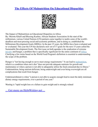 The Effects Of Malnutrition On Educational Disparities
The Impact of Malnutrition on Educational Disparities in Africa
By: Merette Khalil and Blessing Kuebee, African Students Association At the start of the
millennium, various United Nations (UN) partners came together to tackle some of the world's
deadliest and most pressing social and economic problems, and in doing so, established the
Millennium Development Goals (MDGs). In the past 15 years, the MDGs have been evaluated and
re–evaluated. This year the UN has declared a new set of 17 goals for the next 15 years called the
Sustainable Development Goals. The first issue on both agendas is the eradication of extreme
poverty and hunger, a problem that is specifically significant for the entire continent of Africa.
Clarifying a few terms based on the World Food Program's definition is essential to understanding
the scope of the problem.
Hunger is "not having enough to eat to meet energy requirements." It can lead to malnutrition,
which is a condition when one's diet "does not provide adequate nutrients for growth and
maintenance or when a person is not able to adequately utilize the food consumed due to illness."
Undernutrition, being nutrient deficient, being underweight and even being overweight are all
complications that result from hunger.
Undernourishment is when "a person is not able to acquire enough food to meet the daily minimum
dietary energy requirements, over a period of one year."
Wasting is "rapid weight loss or a failure to gain weight and is strongly related
... Get more on HelpWriting.net ...
 