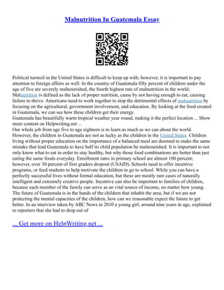 Malnutrition In Guatemala Essay
Political turmoil in the United States is difficult to keep up with; however, it is important to pay
attention to foreign affairs as well. In the country of Guatemala fifty percent of children under the
age of five are severely malnourished, the fourth highest rate of malnutrition in the world.
Malnutrition is defined as the lack of proper nutrition, cause by not having enough to eat, causing
failure to thrive. Americans need to work together to stop the detrimental effects of malnutrition by
focusing on the agricultural, government involvement, and education. By looking at the food created
in Guatemala, we can see how these children get their energy.
Guatemala has beautifully warm tropical weather year round, making it the perfect location ... Show
more content on Helpwriting.net ...
Our whole job from age five to age eighteen is to learn as much as we can about the world.
However, the children in Guatemala are not as lucky as the children in the United States. Children
living without proper education on the importance of a balanced meal are doomed to make the same
mistake that lead Guatemala to have half its child population be malnourished. It is important to not
only know what to eat in order to stay healthy, but why those food combinations are better than just
eating the same foods everyday. Enrollment rates in primary school are almost 100 percent;
however, over 30 percent of first graders dropout (USAID). Schools need to offer incentive
programs, or feed students to help motivate the children to go to school. While you can have a
perfectly successful lives without formal education, but these are mostly rare cases of naturally
intelligent and extremely creative people. Incentive can also be important to families of children,
because each member of the family can serve as an vital source of income, no matter how young.
The future of Guatemala is in the hands of the children that inhabit the area, but if we are not
protecting the mental capacities of the children, how can we reasonable expect the future to get
better. In an interview taken by ABC News in 2010 a young girl, around nine years in age, explained
to reporters that she had to drop out of
... Get more on HelpWriting.net ...
 