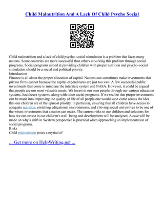 Child Malnutrition And A Lack Of Child Psycho Social
Child malnutrition and a lack of child psycho–social stimulation is a problem that faces many
nations. Some countries are more successful than others at solving this problem through social
programs. Social programs aimed at providing children with proper nutrition and psycho–social
stimulation should be a social and political priority.
Introduction
Finance is all about the proper allocation of capital. Nations can sometimes make investments that
private firms cannot because the capital expenditures are just too vast. A few successful public
investments that come to mind are the interstate system and NASA. However, it could be argued
that people are our most valuable assets. We invest in our own people through our various education
systems, healthcare systems, along with other social programs. If we realize that proper investments
can be made into improving the quality of life of all people one would soon come across the idea
that our children are of the upmost priority. In particular, ensuring that all children have access to
adequate nutrition, enriching educational environments, and a loving social unit proves to be one of
the wisest investments that a nation can make. The current risks to our children and solutions for
how we can invest in our children's well–being and development will be analyzed. A case will be
made on why a shift in Western perspective is practical when approaching an implementation of
social programs.
Risks
Child malnutrition poses a myriad of
... Get more on HelpWriting.net ...
 