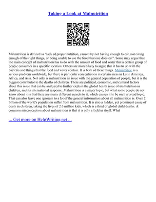 Taking a Look at Malnutrition
Malnutrition is defined as "lack of proper nutrition, caused by not having enough to eat, not eating
enough of the right things, or being unable to use the food that one does eat". Some may argue that
the main concept of malnutrition has to do with the amount of food and water that a certain group of
people consumes in a specific location. Others are more likely to argue that it has to do with the
bacteria and things that the food and water contain. It is both of these things. Malnutrition is a
serious problem worldwide, but there is particular concentration in certain areas in Latin America,
Africa, and Asia. Not only is malnutrition an issue with the general population of people, but it is the
biggest contributor to the deaths of children. There are political, economic, and cultural factors
about this issue that can be analyzed to further explain the global health issue of malnutrition in
children, and its international response. Malnutrition is a major topic, but what some people do not
know about it is that there are many different aspects to it, which causes it to be such a broad topic.
That can also leave one ignorant to a lot of the general information about all malnutrition is. Over 2
billion of the world's population suffer from malnutrition. It is also a hidden, yet prominent cause of
death in children, taking the lives of 2.6 million kids, which is a third of global child deaths. A
common misconception about malnutrition is that it is only a field in itself. What
... Get more on HelpWriting.net ...
 