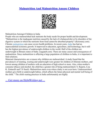 Malnutrition And Malnutrition Among Children
Malnutrition Amongst Children in India
People who are malnourished lack nutrients the body needs for proper health and development.
"Malnutrition is the inadequate nutrition caused by the lack of a balanced diet or by disorders of the
digestive system in which the nutrients from food cannot be absorbed properly" (dictionary.com).
Chronic malnutrition can cause severe health problems. In recent years, India has had an
unprecedented economic growth. It improved in education, agriculture, and technology, but it still
has the highest prevalence of underweight children in the world. Half of the children are
underweight in Bimaru states of India. (sagepub.com). There are many causes and consequences of
malnutrition. Since malnutrition is affecting a large population of children in India, it is important to
find solutions.
Maternal characteristics are a reason why children are malnourished. A study found that the
prevalence's of stunting, wasting and underweight were greater for children of illiterate mothers, and
lowest among children of mothers with an education of high school or more. Also, when mother's
consume tobacco and alcohol, the child has a greater risk of being malnourished ( S. Rajarm, Lisa
K. Zottarelli and T.S Sunil). Malnutrition starts even when a baby is not even born. Undernourished
mothers give birth to underweight babies, which affects the future physical and mental well being of
the child. " The child–rearing practices in India unfortunately are highly
... Get more on HelpWriting.net ...
 