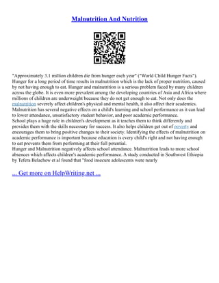 Malnutrition And Nutrition
"Approximately 3.1 million children die from hunger each year" ("World Child Hunger Facts").
Hunger for a long period of time results in malnutrition which is the lack of proper nutrition, caused
by not having enough to eat. Hunger and malnutrition is a serious problem faced by many children
across the globe. It is even more prevalent among the developing countries of Asia and Africa where
millions of children are underweight because they do not get enough to eat. Not only does the
malnutrition severely affect children's physical and mental health, it also affect their academics.
Malnutrition has several negative effects on a child's learning and school performance as it can lead
to lower attendance, unsatisfactory student behavior, and poor academic performance.
School plays a huge role in children's development as it teaches them to think differently and
provides them with the skills necessary for success. It also helps children get out of poverty and
encourages them to bring positive changes to their society. Identifying the effects of malnutrition on
academic performance is important because education is every child's right and not having enough
to eat prevents them from performing at their full potential.
Hunger and Malnutrition negatively affects school attendance. Malnutrition leads to more school
absences which affects children's academic performance. A study conducted in Southwest Ethiopia
by Tefera Belachew et al found that "food insecure adolescents were nearly
... Get more on HelpWriting.net ...
 