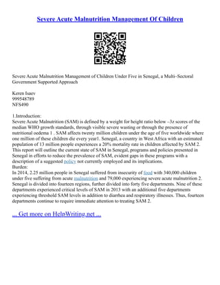 Severe Acute Malnutrition Management Of Children
Severe Acute Malnutrition Management of Children Under Five in Senegal, a Multi–Sectoral
Government Supported Approach
Keren Isaev
999548789
NFS490
1.Introduction:
Severe Acute Malnutrition (SAM) is defined by a weight for height ratio below –3z scores of the
median WHO growth standards, through visible severe wasting or through the presence of
nutritional oedema 1 . SAM affects twenty million children under the age of five worldwide where
one million of these children die every year1. Senegal, a country in West Africa with an estimated
population of 13 million people experiences a 20% mortality rate in children affected by SAM 2.
This report will outline the current state of SAM in Senegal, programs and policies presented in
Senegal in efforts to reduce the prevalence of SAM, evident gaps in these programs with a
description of a suggested policy not currently employed and its implications.
Burden:
In 2014, 2.25 million people in Senegal suffered from insecurity of food with 340,000 children
under five suffering from acute malnutrition and 79,000 experiencing severe acute malnutrition 2.
Senegal is divided into fourteen regions, further divided into forty five departments. Nine of these
departments experienced critical levels of SAM in 2013 with an additional five departments
experiencing threshold SAM levels in addition to diarrhea and respiratory illnesses. Thus, fourteen
departments continue to require immediate attention to treating SAM 2.
... Get more on HelpWriting.net ...
 