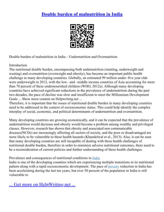 Double burden of malnutrition in India
Double burden of malnutrition in India – Undernutrition and Overnutrition
Introduction
The nutritional double burden, encompassing both undernutrition (stunting, underweight and
wasting) and overnutrition (overweight and obesity), has become an important public health
challenge in many developing countries. Globally, an estimated 99 million under–five year olds
were underweight in 2012, with the low– and –middle income countries of Asia accounting for more
than 70 percent of these undernourished children (WHO, 2012a). Although many developing
countries have achieved significant reductions in the prevalence of undernutrition during the past
two decades, the pace of decline was slow and insufficient to meet the Millennium Development
Goals ... Show more content on Helpwriting.net ...
Therefore, it is important that the issues of nutritional double burden in many developing countries
need to be addressed in the context of socioeconomic status. This could help identify the complex
interplay of social, economic, and political determinants of undernutrition and overnutrition.
Many developing countries are growing economically, and it can be expected that the prevalence of
undernutrition would decrease and obesity would become a problem among wealthy and privileged
classes. However, research has shown that obesity and associated non communicable
diseases(NCDs) are increasingly affecting all sectors of society, and the poor or disadvantaged are
more likely to be vulnerable to these health hazards (Khandelwal et al., 2013). Also, it can be seen
that many developing countries are still incapable of dealing with these health challenges of
nutritional double burden, therefore in order to minimize adverse nutritional outcomes, there need to
be a reconsideration of current policies and further understanding of these health challenges.
Prevalence and consequences of nutritional conditions in India
India is one of the developing countries which are experiencing multiple transitions in its nutritional
pattern along with a rapid socioeconomic development. The pace of poverty reduction in India has
been accelerating during the last ten years, but over 50 percent of the population in India is still
vulnerable to
... Get more on HelpWriting.net ...
 
