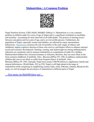 Malnutrition : A Common Problem
Nepal Nutrition Section, CHD, DoHS, MoH&P. (2004,p.5 ). Malnutrition is a very common
problem in children under five years of age in Nepal and is a significant contributor to morbidity
and mortality– accounting for more than half of all child deaths. The process of stunting occurs
between conception and two years of age, and is an irreversible process. Furthermore, the
population of Nepal, especially women and children, are affected by major micronutrient
deficiencies. Malnutrition increases the risk of mortality in the early stages of infancy and
childhood, impairs cognitive function of those who survive, and hinders efforts to enhance national
social and economic development. Stunting, wasting, and underweight are among anthropometric
indicators are commonly used to measure malnutrition in a population of under five children.
Malnourished children have lowered resistance to infection; therefore, they are more likely to die
from common childhood. (Caulifield , Onis , Blossner,2009,p.193–198). In addition, malnourished
children that survive are likely to suffer from frequent illness. (Caulifield , Onis ,
Blossner,2009,p.193–198). Annually, Nepal loses nearly US$190 million to supplement vitamin and
mineral deficiencies. (World Bank, 2011,p.239). Nepal is still high ahead in the range of
malnutrition while comparing its neighboring country India, china, Pakistan, srilanka, Bhutan.In this
study, we will investigate the prevalence of malnutrition in different parts of Nepal
... Get more on HelpWriting.net ...
 