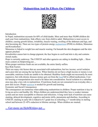 Malnutrition And Its Effects On Children
Introduction
In Nepal, malnutrition accounts for 60% of child deaths. More and more than 50,000 children die
each year from malnutrition. Side effects vary from child to adult. Malnutrition is most severe in
children, causing growth failure, irritability, muscle wasting, swelling of the abdomen and legs, and
skin becoming dry. There are two types of protein energy malnutrition (PEM) in children, Marasmus
and Kwashiorkor: .
Marasmus is linked to weight loss and muscle wasting. Fat beneath the skin disappears and the skin
appears pinched.
Kwashiorkor causes hair to change pigment, the face begins to swell and skin is dry and contains
stretch marks.
Hope is currently underway. The UNICEF and other agencies are aiding in shedding light ... Show
more content on Helpwriting.net ...
When proper nutritious foods are not available, the entire family suffers.
Key Risk Factors
There are many risk factors that are associated with malnutrition, but low income, social isolation
and a poor diet are among the top factors. When families do not have a high income or money is not
assessable, nutritious foods are unable to be obtained. Healthier foods might not necessarily be more
expensive, but with chronic diseases money gets cut from the food bill to afford medications. Cost
for housing or transportation also need to be taken into consideration. Social isolation in a suburban
area may play a key role in malnutrition. If nutritious foods are not consumed in an everyday diet, a
poor diet occurs. Proper nutrition is needed for growth and learning.
Economic and Social Consequences
The consequences are numerous when addressing malnutrition in children. Proper nutrition is key in
living an active and healthy life. When children are undernourished they have a weaker immune
system and are more susceptible to illnesses and infections. A long–term lack of nutrition can cause
stunting, delayed development, cognitive and motor skills, pneumonia and diarrhea. According to
UNICEF, stunting in early life is linked to 0.7 grade loss in schooling, a 7–month delay in starting
school and between 22–45% reduction in lifetime earnings. When children are stunted,
... Get more on HelpWriting.net ...
 