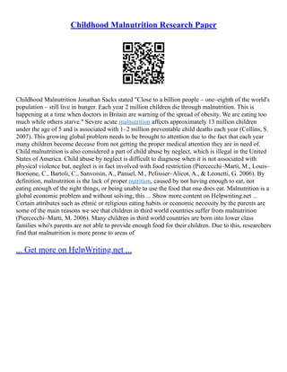 Childhood Malnutrition Research Paper
Childhood Malnutrition Jonathan Sacks stated "Close to a billion people – one–eighth of the world's
population – still live in hunger. Each year 2 million children die through malnutrition. This is
happening at a time when doctors in Britain are warning of the spread of obesity. We are eating too
much while others starve." Severe acute malnutrition affects approximately 13 million children
under the age of 5 and is associated with 1–2 million preventable child deaths each year (Collins, S.
2007). This growing global problem needs to be brought to attention due to the fact that each year
many children become decease from not getting the proper medical attention they are in need of.
Child malnutrition is also considered a part of child abuse by neglect, which is illegal in the United
States of America. Child abuse by neglect is difficult to diagnose when it is not associated with
physical violence but, neglect is in fact involved with food restriction (Piercecchi–Marti, M., Louis–
Borrione, C., Bartoli, C., Sanvoisin, A., Panuel, M., Pelissier–Alicot, A., & Leonetti, G. 2006). By
definition, malnutrition is the lack of proper nutrition, caused by not having enough to eat, not
eating enough of the right things, or being unable to use the food that one does eat. Malnutrition is a
global economic problem and without solving, this ... Show more content on Helpwriting.net ...
Certain attributes such as ethnic or religious eating habits or economic necessity by the parents are
some of the main reasons we see that children in third world countries suffer from malnutrition
(Piercecchi–Marti, M. 2006). Many children in third world countries are born into lower class
families who's parents are not able to provide enough food for their children. Due to this, researchers
find that malnutrition is more prone to areas of
... Get more on HelpWriting.net ...
 