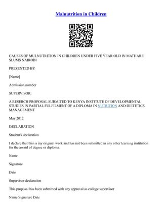 Malnutrition in Children
CAUSES OF MULNUTRITION IN CHILDREN UNDER FIVE YEAR OLD IN MATHARE
SLUMS NAIROBI
PRESENTED BY
[Name]
Admission number
SUPERVISOR:
A RESERCH PROPOSAL SUBMITED TO KENYA INSTITUTE OF DEVELOPMENTAL
STUDIES IN PARTIAL FULFILMENT OF A DIPLOMA IN NUTRITION AND DIETETICS
MANAGEMENT
May 2012
DECLARATION
Student's declaration
I declare that this is my original work and has not been submitted in any other learning institution
for the award of degree or diploma.
Name
Signature
Date
Supervisor declaration
This proposal has been submitted with any approval as college supervisor
Name Signature Date
 