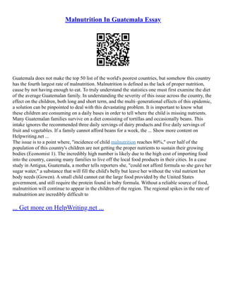Malnutrition In Guatemala Essay
Guatemala does not make the top 50 list of the world's poorest countries, but somehow this country
has the fourth largest rate of malnutrition. Malnutrition is defined as the lack of proper nutrition,
cause by not having enough to eat. To truly understand the statistics one must first examine the diet
of the average Guatemalan family. In understanding the severity of this issue across the country, the
effect on the children, both long and short term, and the multi–generational effects of this epidemic,
a solution can be pinpointed to deal with this devastating problem. It is important to know what
these children are consuming on a daily bases in order to tell where the child is missing nutrients.
Many Guatemalan families survive on a diet consisting of tortillas and occasionally beans. This
intake ignores the recommended three daily servings of dairy products and five daily servings of
fruit and vegetables. If a family cannot afford beans for a week, the ... Show more content on
Helpwriting.net ...
The issue is to a point where, "incidence of child malnutrition reaches 80%," over half of the
population of this country's children are not getting the proper nutrients to sustain their growing
bodies (Economist 1). The incredibly high number is likely due to the high cost of importing food
into the country, causing many families to live off the local food products in their cities. In a case
study in Antigua, Guatemala, a mother tells reporters she, "could not afford formula so she gave her
sugar water," a substance that will fill the child's belly but leave her without the vital nutrient her
body needs (Gowen). A small child cannot eat the large food provided by the United States
government, and still require the protein found in baby formula. Without a reliable source of food,
malnutrition will continue to appear in the children of the region. The regional spikes in the rate of
malnutrition are incredibly difficult to
... Get more on HelpWriting.net ...
 