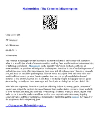 Malnutrition : The Common Misconception
Greg Moore 218
AP Language
Ms. Kinnaman
03–11–2015
Malnutrition
The common misconception when it comes to malnutrition is that it only comes with starvation,
when it is actually just a lack of adequate nutrition resulting from insufficient food, unbalanced diet,
or defective assimilation . Malnutrition can be caused by starvation, medical conditions, an
unbalanced diet, or problems with digestion or absorption. Junk food is one of the leading causes of
malnutrition since most of its calories come from sugar and fat, not necessary vitamins or minerals,
so a junk food tax should be put into place. This tax would make junk food, and some other non–
nutritional food, more expensive than the produce that can give people needed vitamins and
minerals to live a better, happier life. If junk food is not being bought, then people will not get as
obese as they currently are since most sugar and fat calories are being knocked out of their diet.
Most who live in poverty, the state or condition of having little or no money, goods, or means of
support, can not get the nutrients they need because fresh produce is too expensive or not available
to them whereas junk food, and other bad food is cheap, available, or easy to obtain. If junk food
had a tax on it, then the produce would not need to be as expensive since the money is going
somewhere else, and this would increase the amount of people that get the nutrition they need. For
the people who do live in poverty, junk
... Get more on HelpWriting.net ...
 