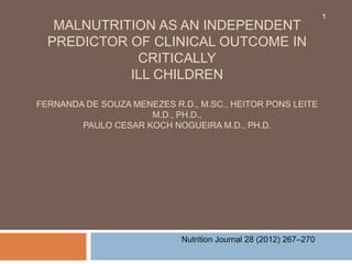 1
   MALNUTRITION AS AN INDEPENDENT
  PREDICTOR OF CLINICAL OUTCOME IN
             CRITICALLY
            ILL CHILDREN

FERNANDA DE SOUZA MENEZES R.D., M.SC., HEITOR PONS LEITE
                     M.D., PH.D.,
        PAULO CESAR KOCH NOGUEIRA M.D., PH.D.




                            Nutrition Journal 28 (2012) 267–270
 