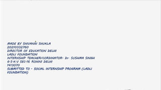 MADE BY SHIVANGI SHUKLA
20210332760
DIRECTOR OF EDUCATION DELHI
LADLI FOUNDATION
INTERNSHIP TEACHER/CORDINATOR- Dr. SUSHMA SINGH
G.S.K.V SEC-16 ROHINI DELHI
1413070
SUBMITTED TO - SOCIAL INTERNSHIP PROGRAM (LADLI
FOUNDATION)
 