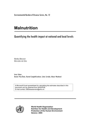 Environmental Burden of Disease Series, No. 12
Malnutrition
Quantifying the health impact at national and local levels
Monika Blössner
Mercedes de Onis
Series Editors
Annette Prüss-Üstün, Diarmid Campbell-Lendrum, Carlos Corvalán, Alistair Woodward
World Health Organization
Nutrition for Health and Development
Protection of the Human Environment
Geneva 2005
A Microsoft Excel spreadsheet for calculating the estimates described in this
document can be obtained from WHO/PHE.
E-mail contact: EBDassessment@who.int
 