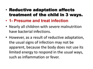 • Reductive adaptation affects
treatment of the child in 3 ways.
• 1- Presume and treat infection
• Nearly all children with severe malnutrition
have bacterial infections.
• However, as a result of reductive adaptation,
the usual signs of infection may not be
apparent, because the body does not use its
limited energy to respond in the usual ways,
such as inflammation or fever.
 
