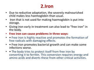2.Iron
• Due to reductive adaptation, the severely malnourished
child makes less haemoglobin than usual.
• Iron that is not used for making haemoglobin is put into
storage.
• Giving iron early in treatment can also lead to “free iron” in
the body.
• Free iron can cause problems in three ways:
• • Free iron is highly reactive and promotes the formation of
free radicals with damaging effects.
• • Free iron promotes bacterial growth and can make some
infections worse.
• • The body tries to protect itself from free iron by
converting it to ferritin. This conversion requires energy and
amino acids and diverts these from other critical activities.
 
