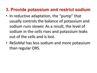 3. Provide potassium and restrict sodium
• In reductive adaptation, the “pump” that
usually controls the balance of potassium and
sodium runs slower. As a result, the level of
sodium in the cells rises and potassium leaks
out of the cells and is lost.
• ReSoMal has less sodium and more potassium
than regular ORS.
 