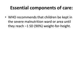 Essential components of care:
• WHO recommends that children be kept in
the severe malnutrition ward or area until
they reach −1 SD (90%) weight-for-height.
 