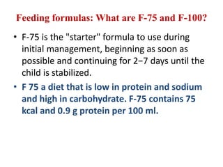Feeding formulas: What are F-75 and F-100?
• F-75 is the "starter" formula to use during
initial management, beginning as soon as
possible and continuing for 2−7 days until the
child is stabilized.
• F 75 a diet that is low in protein and sodium
and high in carbohydrate. F-75 contains 75
kcal and 0.9 g protein per 100 ml.
 