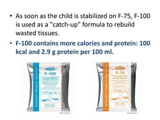 • As soon as the child is stabilized on F-75, F-100
is used as a "catch-up" formula to rebuild
wasted tissues.
• F-100 contains more calories and protein: 100
kcal and 2.9 g protein per 100 ml.
 