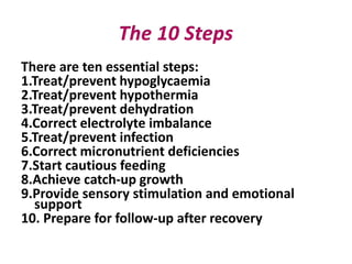 There are ten essential steps:
1.Treat/prevent hypoglycaemia
2.Treat/prevent hypothermia
3.Treat/prevent dehydration
4.Correct electrolyte imbalance
5.Treat/prevent infection
6.Correct micronutrient deficiencies
7.Start cautious feeding
8.Achieve catch-up growth
9.Provide sensory stimulation and emotional
support
10. Prepare for follow-up after recovery
 