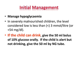 • In severely malnourished children, the level
considered low is less than (<) 3 mmol/litre (or
<54 mg/dl).
• If the child can drink, give the 50 ml bolus
of 10% glucose orally. If the child is alert but
not drinking, give the 50 ml by NG tube.
 