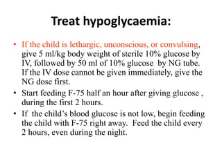 Treat hypoglycaemia:
• If the child is lethargic, unconscious, or convulsing,
give 5 ml/kg body weight of sterile 10% glucose by
IV, followed by 50 ml of 10% glucose by NG tube.
If the IV dose cannot be given immediately, give the
NG dose first.
• Start feeding F-75 half an hour after giving glucose ,
during the first 2 hours.
• If the child’s blood glucose is not low, begin feeding
the child with F-75 right away. Feed the child every
2 hours, even during the night.
 