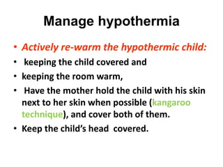 Manage hypothermia
• Actively re-warm the hypothermic child:
• keeping the child covered and
• keeping the room warm,
• Have the mother hold the child with his skin
next to her skin when possible (kangaroo
technique), and cover both of them.
• Keep the child’s head covered.
 