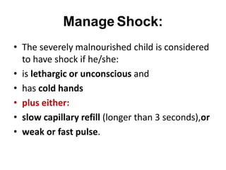 Manage Shock:
• The severely malnourished child is considered
to have shock if he/she:
• is lethargic or unconscious and
• has cold hands
• plus either:
• slow capillary refill (longer than 3 seconds),or
• weak or fast pulse.
 