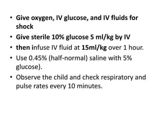 • Give oxygen, IV glucose, and IV fluids for
shock
• Give sterile 10% glucose 5 ml/kg by IV
• then infuse IV fluid at 15ml/kg over 1 hour.
• Use 0.45% (half-normal) saline with 5%
glucose).
• Observe the child and check respiratory and
pulse rates every 10 minutes.
 