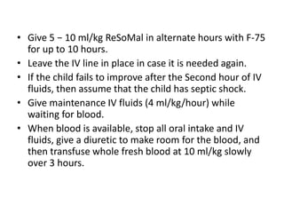 • Give 5 − 10 ml/kg ReSoMal in alternate hours with F-75
for up to 10 hours.
• Leave the IV line in place in case it is needed again.
• If the child fails to improve after the Second hour of IV
fluids, then assume that the child has septic shock.
• Give maintenance IV fluids (4 ml/kg/hour) while
waiting for blood.
• When blood is available, stop all oral intake and IV
fluids, give a diuretic to make room for the blood, and
then transfuse whole fresh blood at 10 ml/kg slowly
over 3 hours.
 