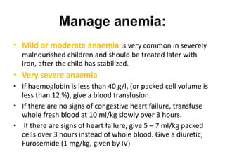 Manage anemia:
• Mild or moderate anaemia is very common in severely
malnourished children and should be treated later with
iron, after the child has stabilized.
• Very severe anaemia
• If haemoglobin is less than 40 g/l, (or packed cell volume is
less than 12 %), give a blood transfusion.
• If there are no signs of congestive heart failure, transfuse
whole fresh blood at 10 ml/kg slowly over 3 hours.
• If there are signs of heart failure, give 5 – 7 ml/kg packed
cells over 3 hours instead of whole blood. Give a diuretic;
Furosemide (1 mg/kg, given by IV)
 