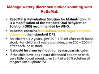 Manage watery diarrhoea and/or vomiting with
ReSoMal:
• ReSoMal is Rehydration Solution for Malnutrition. It
is a modification of the standard Oral Rehydration
Solution (ORS) recommended by WHO.
• ReSoMal contains less sodium, more sugar, and more
potassium than standard ORS
• For children < 2 years, give 50 − 100 ml after each loose
stool. For children 2 years and older, give 100 − 200 ml
after each loose stool.
• It should be given by mouth or by nasogastric tube.
• If the child develops a hard distended abdomen with
very little bowel sound, give 2 ml of a 50% solution of
magnesium sulphate IM.
 