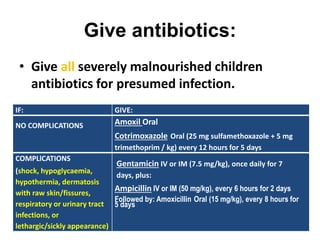 Give antibiotics:
• Give all severely malnourished children
antibiotics for presumed infection.
IF: GIVE:
NO COMPLICATIONS Amoxil Oral
Cotrimoxazole Oral (25 mg sulfamethoxazole + 5 mg
trimethoprim / kg) every 12 hours for 5 days
COMPLlCATIONS
(shock, hypoglycaemia,
hypothermia, dermatosis
with raw skin/fissures,
respiratory or urinary tract
infections, or
lethargic/sickly appearance)
Gentamicin IV or IM (7.5 mg/kg), once daily for 7
days, plus:
Ampicillin IV or IM (50 mg/kg), every 6 hours for 2 days
Followed by: Amoxicillin Oral (15 mg/kg), every 8 hours for
5 days
 