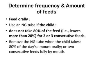 Determine frequency & Amount
of feeds
• Feed orally .
• Use an NG tube if the child :
• does not take 80% of the feed (i.e., leaves
more than 20%) for 2 or 3 consecutive feeds.
• Remove the NG tube when the child takes:
80% of the day’s amount orally; or two
consecutive feeds fully by mouth.
 