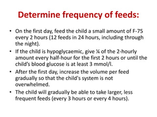 Determine frequency of feeds:
• On the first day, feed the child a small amount of F-75
every 2 hours (12 feeds in 24 hours, including through
the night).
• If the child is hypoglycaemic, give ¼ of the 2-hourly
amount every half-hour for the first 2 hours or until the
child’s blood glucose is at least 3 mmol/l.
• After the first day, increase the volume per feed
gradually so that the child's system is not
overwhelmed.
• The child will gradually be able to take larger, less
frequent feeds (every 3 hours or every 4 hours).
 